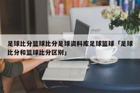 足球比分篮球比分足球资料库足球篮球「足球比分和篮球比分区别」