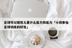 足球可以锻炼儿童什么能力和能力「小孩参加足球训练的好处」