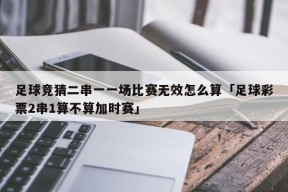 足球竞猜二串一一场比赛无效怎么算「足球彩票2串1算不算加时赛」