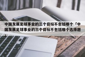 中国发展足球事业的三个目标不包括哪个「中国发展足球事业的三个目标不包括哪个选择题」