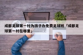 成都足球第一村为孩子办免费足球班「成都足球第一村在哪里」