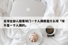 足球全部人围着球门一个人踢那是什么球「球不是一个人踢的」