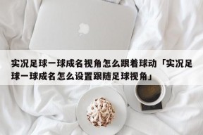 实况足球一球成名视角怎么跟着球动「实况足球一球成名怎么设置跟随足球视角」