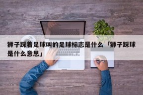 狮子踩着足球叫的足球标志是什么「狮子踩球是什么意思」