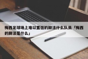 梅西足球场上难以置信的脚法什么队员「梅西的脚法是什么」