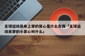 足球运动员身上穿的背心是什么东西「足球运动员穿的小背心叫什么」