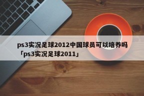 ps3实况足球2012中国球员可以培养吗「ps3实况足球2011」