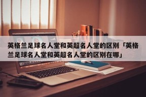 英格兰足球名人堂和英超名人堂的区别「英格兰足球名人堂和英超名人堂的区别在哪」