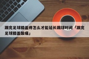 踢完足球膝盖疼怎么才能延长踢球时间「踢完足球膝盖酸痛」