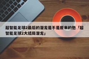 超智能足球2最后的潜龙是不是原来的他「超智能足球2大结局潜龙」