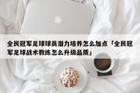 全民冠军足球球员潜力培养怎么加点「全民冠军足球战术教练怎么升级品质」