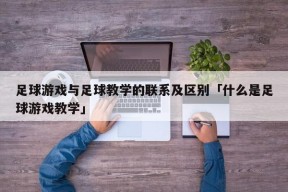 足球游戏与足球教学的联系及区别「什么是足球游戏教学」