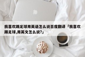 我喜欢踢足球用英语怎么说百度翻译「我喜欢踢足球,用英文怎么说?」