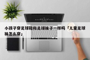 小孩子穿足球鞋和足球袜子一样吗「儿童足球袜怎么穿」