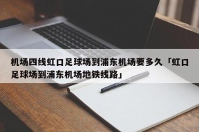 机场四线虹口足球场到浦东机场要多久「虹口足球场到浦东机场地铁线路」