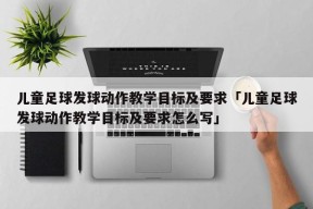 儿童足球发球动作教学目标及要求「儿童足球发球动作教学目标及要求怎么写」