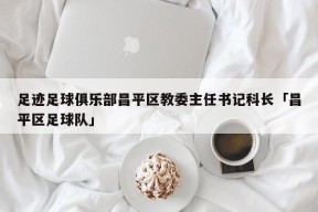 足迹足球俱乐部昌平区教委主任书记科长「昌平区足球队」