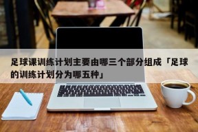 足球课训练计划主要由哪三个部分组成「足球的训练计划分为哪五种」