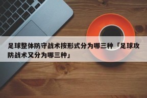 足球整体防守战术按形式分为哪三种「足球攻防战术又分为哪三种」