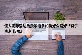 恒大足球运动员费尔南多的伤好久能好「费尔南多 伤病」