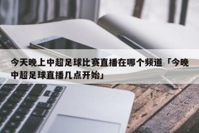 今天晚上中超足球比赛直播在哪个频道「今晚中超足球直播几点开始」