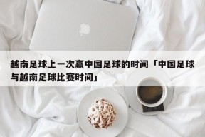 越南足球上一次赢中国足球的时间「中国足球与越南足球比赛时间」