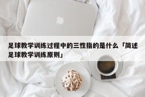 足球教学训练过程中的三性指的是什么「简述足球教学训练原则」