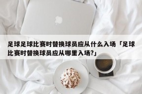 足球足球比赛时替换球员应从什么入场「足球比赛时替换球员应从哪里入场?」