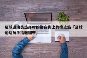 足球运动员热身时的绑在脚上的橡皮筋「足球运动员手指缠绷带」