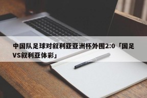 中国队足球对叙利亚亚洲杯外围2:0「国足VS叙利亚体彩」