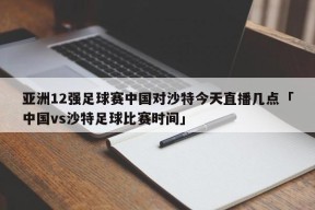 亚洲12强足球赛中国对沙特今天直播几点「中国vs沙特足球比赛时间」