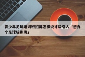 青少年足球培训班招募怎样说才吸引人「想办个足球培训班」