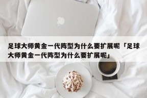 足球大师黄金一代阵型为什么要扩展呢「足球大师黄金一代阵型为什么要扩展呢」