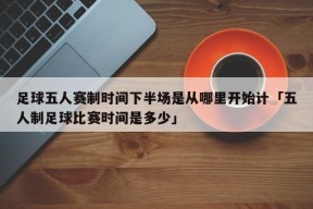 足球五人赛制时间下半场是从哪里开始计「五人制足球比赛时间是多少」