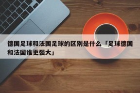 德国足球和法国足球的区别是什么「足球德国和法国谁更强大」