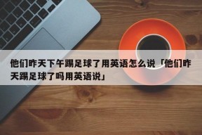 他们昨天下午踢足球了用英语怎么说「他们昨天踢足球了吗用英语说」