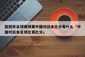 亚冠杯足球赛预赛中国对日本比分是什么「中国对日本足球比赛比分」