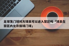 足球发门球对方球员可以进入禁区吗「球员在禁区内允许接球门球」