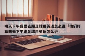 明天下午我要去踢足球用英语怎么说「他们打算明天下午踢足球用英语怎么说」