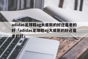 adidas足球鞋ag大底新的好还是老的好「adidas足球鞋ag大底新的好还是老的好」