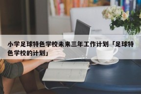 小学足球特色学校未来三年工作计划「足球特色学校的计划」