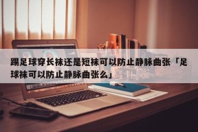 踢足球穿长袜还是短袜可以防止静脉曲张「足球袜可以防止静脉曲张么」