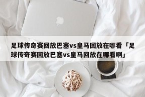 足球传奇赛回放巴塞vs皇马回放在哪看「足球传奇赛回放巴塞vs皇马回放在哪看啊」