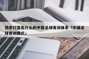 初步打造出什么的中国足球青训体系「中国足球青训模式」