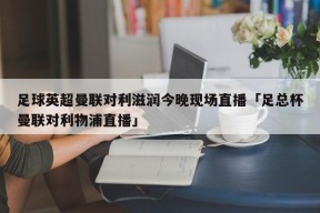 足球英超曼联对利滋润今晚现场直播「足总杯曼联对利物浦直播」