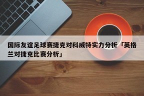 国际友谊足球赛捷克对科威特实力分析「英格兰对捷克比赛分析」