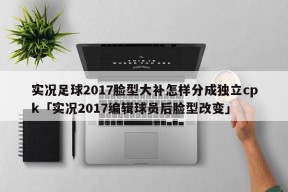 实况足球2017脸型大补怎样分成独立cpk「实况2017编辑球员后脸型改变」