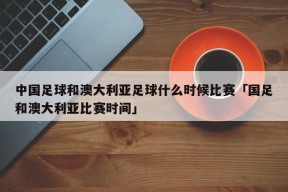 中国足球和澳大利亚足球什么时候比赛「国足和澳大利亚比赛时间」