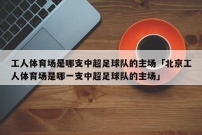 工人体育场是哪支中超足球队的主场「北京工人体育场是哪一支中超足球队的主场」