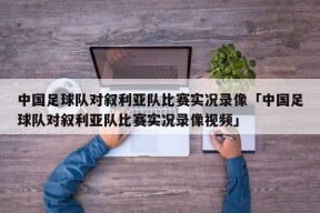 中国足球队对叙利亚队比赛实况录像「中国足球队对叙利亚队比赛实况录像视频」